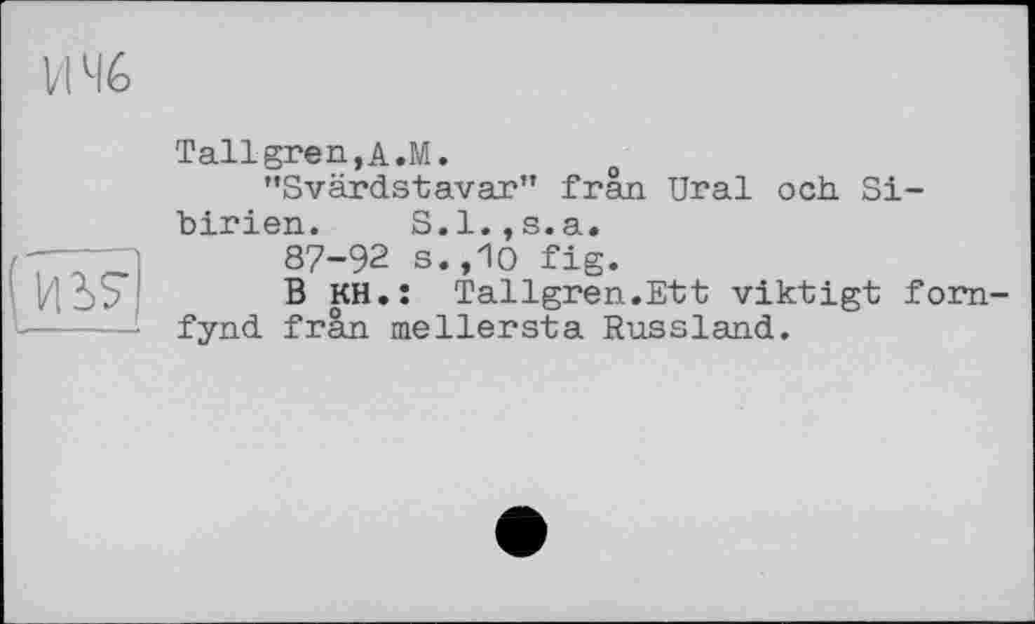 ﻿VI Мб

Tallgren,A.M.
"Svärdstavar" frân Ural och Sibirien. S.1.,s.a.
87-92 s.,10 fig.
B KH.î Tallgren.Ett viktigt fom-fynd frân me Herst a Russland.